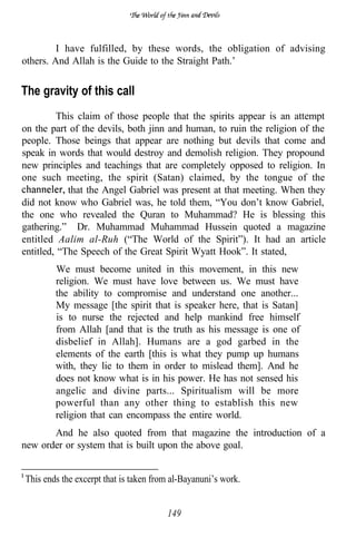 I have fulfilled, by these words, the obligation of advising
others. And Allah is the Guide to the Straight Path.’


The gravity of this call
         This claim of those people that the spirits appear is an attempt
on the part of the devils, both jinn and human, to ruin the religion of the
people. Those beings that appear are nothing but devils that come and
speak in words that would destroy and demolish religion. They propound
new principles and teachings that are completely opposed to religion. In
one such meeting, the spirit (Satan) claimed, by the tongue of the
            that the Angel Gabriel was present at that meeting. When they
did not know who Gabriel was, he told them, “You don’t know Gabriel,
the one who revealed the Quran to Muhammad? He is blessing this
gathering.” Dr. Muhammad Muhammad Hussein quoted a magazine
entitled Aalim al-Ruh (“The World of the Spirit”). It had an article
entitled, “The Speech of the Great Spirit Wyatt Hook”. It stated,
        We must become united in this movement, in this new
        religion. We must have love between us. We must have
        the ability to compromise and understand one another...
        My message [the spirit that is speaker here, that is Satan]
        is to nurse the rejected and help mankind free himself
        from Allah [and that is the truth as his message is one of
        disbelief in Allah]. Humans are a god garbed in the
        elements of the earth [this is what they pump up humans
        with, they lie to them in order to mislead them]. And he
        does not know what is in his power. He has not sensed his
        angelic and divine parts... Spiritualism will be more
        powerful than any other thing to establish this new
        religion that can encompass the entire world.
       And he also quoted from that magazine the introduction of a
new order or system that is built upon the above goal.


This ends the excerpt that is taken from al-Bayanuni’s work.


                                       149
 