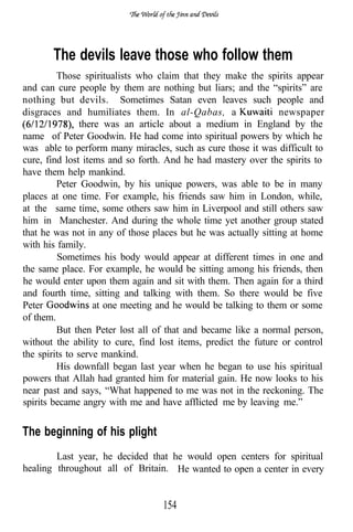 The devils leave those who follow them
         Those spiritualists who claim that they make the spirits appear
and can cure people by them are nothing but liars; and the “spirits” are
nothing but devils. Sometimes Satan even leaves such people and
disgraces and humiliates them. In al-Qabas, a                   newspaper
                there was an article about a medium in England by the
name of Peter Goodwin. He had come into spiritual powers by which he
was able to perform many miracles, such as cure those it was difficult to
cure, find lost items and so forth. And he had mastery over the spirits to
have them help mankind.
         Peter Goodwin, by his unique powers, was able to be in many
places at one time. For example, his friends saw him in London, while,
at the same time, some others saw him in Liverpool and still others saw
him in Manchester. And during the whole time yet another group stated
that he was not in any of those places but he was actually sitting at home
with his family.
         Sometimes his body would appear at different times in one and
the same place. For example, he would be sitting among his friends, then
he would enter upon them again and sit with them. Then again for a third
and fourth time, sitting and talking with them. So there would be five
Peter              at one meeting and he would be talking to them or some
of them.
         But then Peter lost all of that and became like a normal person,
without the ability to cure, find lost items, predict the future or control
the spirits to serve mankind.
         His downfall began last year when he began to use his spiritual
powers that Allah had granted him for material gain. He now looks to his
near past and says, “What happened to me was not in the reckoning. The
spirits became angry with me and have afflicted me by leaving me.”


The beginning of his plight
        Last year, he decided that he would open centers for spiritual
healing throughout all of Britain. He wanted to open a center in every


                                  154
 