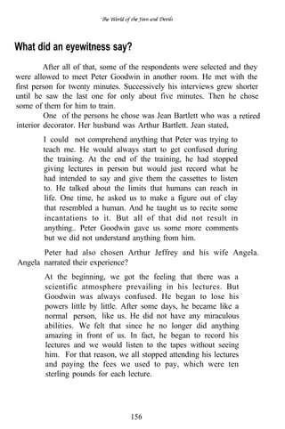What did an eyewitness say?
         After all of that, some of the respondents were selected and they
were allowed to meet Peter Goodwin in another room. He met with the
first person for twenty minutes. Successively his interviews grew shorter
until he saw the last one for only about five minutes. Then he chose
some of them for him to train.
         One of the persons he chose was Jean Bartlett who was a retired
interior decorator. Her husband was Arthur Bartlett. Jean stated,
        I could not comprehend anything that Peter was trying to
        teach me. He would always start to get confused during
        the training. At the end of the training, he had stopped
        giving lectures in person but would just record what he
        had intended to say and give them the cassettes to listen
        to. He talked about the limits that humans can reach in
        life. One time, he asked us to make a figure out of clay
        that resembled a human. And he taught us to recite some
        incantations to it. But all of that did not result in
        anything.. Peter Goodwin gave us some more comments
        but we did not understand anything from him.
       Peter had also chosen Arthur Jeffrey and his wife Angela.
Angela narrated their experience?
        At the beginning, we got the feeling that there was a
        scientific atmosphere prevailing in his lectures. But
        Goodwin was always confused. He began to lose his
        powers little by little. After some days, he became like a
        normal person, like us. He did not have any miraculous
        abilities. We felt that since he no longer did anything
        amazing in front of us. In fact, he began to record his
        lectures and we would listen to the tapes without seeing
        him. For that reason, we all stopped attending his lectures
        and paying the fees we used to pay, which were ten
        sterling pounds for each lecture.




                                  156
 