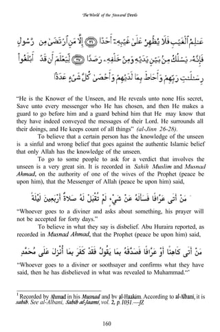 of the




“He is the Knower of the Unseen, and He reveals unto none His secret,
Save unto every messenger who He has chosen, and then He makes a
guard to go before him and a guard behind him that He may know that
they have indeed conveyed the messages of their Lord. He surrounds all
their doings, and He keeps count of all things” (al-Jinn 26-28).
         To believe that a certain person has the knowledge of the unseen
is a sinful and wrong belief that goes against the authentic Islamic belief
that only Allah has the knowledge of the unseen.
         To go to some people to ask for a verdict that involves the
unseen is a very great sin. It is recorded in Sahih            and
         on the authority of one of the wives of the Prophet (peace be
upon him), that the Messenger of Allah (peace be upon him) said,



“Whoever goes to a diviner and asks about something, his prayer will
not be accepted for forty days.”
        To believe in what they say is disbelief. Abu Huraira reported, as
recorded in                   that the Prophet (peace be upon him) said,



“Whoever goes to a diviner or soothsayer and confirms what they have
said, then he has disbelieved in what was revealed to Muhammad.“’


 Recorded by        in his       and bv           According to         it is
     See al-Albani,              vol. 2,


                                  160
 