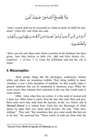 “And a wizard shall not be successful to whatever point of (skill) he may
attain” (Taha 69). And Allah also said,




“Have you not seen those unto whom a portion of the Scripture has been
given, how they believe in idols (Ar., jibt) and false deities (Ar.,
taaghoot)” ( al-Nisa 5 1). Umar ibn al-Khattab said that the jibt is
magic.’

A Misconception
         Some people allege that the astrologers, soothsayers, fortune
tellers and others are sometimes truthful. Their being truthful in many
situations is just a form deception of mankind. As they usually make a
general statement that can be interpreted in numerous ways. When the
event occurs, they interpret their statement in the way that would make it
seem correct.
         Other times when they are correct, it is the result of acumen and
a keen eye. Other times it comes from the jinn who meet them and give
them some news they stole from the heavens. In the two Sahihs and in
                   it is related from Aisha that the Messenger of Allah
(peace be upon him) was asked about diviners. He said, “They have
nothing.” They said, “But sometimes they give some words that turn out
to be true.” He answered her, “Those words of truth are from what the



 Quoted from                                568.




                                  162
 
