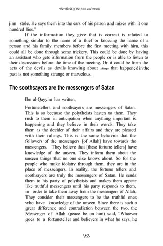 jinn stole. He says them into the ears of his patron and mixes with it one
hundred lies.”
         If the information they give that is correct is related to
something similar to the name of a thief or knowing the name of a
person and his family members before the first meeting with him, this
could all be done through some trickery. This could be done by having
an assistant who gets information from the people or is able to listen to
their discussions before the time of the meeting. Or it could be from the
 acts of the devils as devils knowing about things that
past is not something strange or marvelous.


The soothsayers are the messengers of Satan
        Ibn al-Qayyim has written,
        Fortunetellers and soothsayers are messengers of Satan.
        This is so because the polytheists hasten to them. They
        rush to them in anticipation when anything important is
        happening and they believe in their words. They take
        them as the decider of their affairs and they are pleased
        with their rulings. This is the same behavior that the
        followers of the messengers [of Allah] have towards the
        messengers. They believe that [these fortune tellers] have
        knowledge of the unseen. They inform them about the
        unseen things that no one else knows about. So for the
        people who make idolatry through them, they are in the
        place of messengers. In reality, the fortune tellers and
        soothsayers are truly the messengers of Satan. He sends
        them to his party of polytheists and makes them appear
        like truthful messengers until his party responds to them,
        in order to take them away from the messengers of Allah.
        They consider their messengers to be the truthful ones
        who have knowledge of the unseen. Since there is such a
        great difference and contradiction between the two, the
        Messenger of Allah (peace be on him) said, “Whoever
        goes to a fortunetell er and believers in what he says, he
 