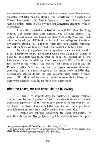 most recent researches on creatures that live in outer space. The one who
presented that film was the Head of the Department of Astronomy of
Cornell University, Carl Sagan. Sagan is the expert that the Space
Administration turns to with any question concerning creatures living in
outer space.’
         It was also reported in a            journal that Mao Tse Tung
believed that beings other than humans lived on other planets. The
author of that report mentioned that about 61% of the American youth
are convinced that            do exist and, according to American
newspapers, about a half a million Americans have actually witnessed
such          Some of them even had direct contact with the
         Recently film producer Steven Spielburg made a movie entitled
Close Encounters of the Third Kind which cost 22 million dollars to
produce. This film was made after he collected together all of the
information about the sighting of and contacts with           The film was
first shown in the White House and the first person to see it was the
President. After that film came out, the Space Administration was
convinced that it is a must to research this matter more. In 1979, they
devoted one million dollars for such research. They started a secret
project called SITY and they set up special instruments to determine if
there were creatures invading the earth from outer space.


After the above, we can conclude the following
          1. There is no scope to deny the existence of strange creatures
that are not human. Sightings of such creatures have come through
continuous reporting over the past twenty centuries, in fact over the last
one hundred centuries. I researched this topic for some time and found
an article reporting such on a weekly basis or even more
         2. People are confused concerning the exact explanation for
what these beings and flying objects might be, especially since the speed


See                                no. 3399, May 12, 1977.
 The most recent event occurred in Kuwait where more than one person said he saw
      The       newspapers reported that incident,


                                     166
 