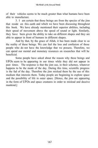 of




of their vehicles seems to be much greater than what humans have been
able to manufacture.
         3. I am certain that those beings are from the species of the jinn
that reside on this earth and which we have been discussing throughout
this book. We have already mentioned their superior abilities, including
their speed of movement above the speed of sound or light. Similarly,
they have been given the ability to take on different shapes and they are
able to appear in front of humans in different shapes.
         And by that, by the grace of Allah, it has been made clear to us
the reality of these beings. We can feel the loss and confusion of those
people who do not have the knowledge that we possess. Therefore, we
can spend our mental and monetary resources on researches that will be
beneficial.
         Some people have asked about the reason why these beings and
       seem to be appearing in our times while they did not appear in
past times. The response is that the jinn use, in their schemes, whatever
happens to be the mode of the day. During this time, scientific progress
is the fad of the day. Therefore the jinn mislead them by the use of this
medium that interests them. Today people are beginning to explore space
and the possibility of life in outer space. [Hence, the jinn are appearing
in the form of        and space creatures in order to mislead and deceive
mankind.]
 