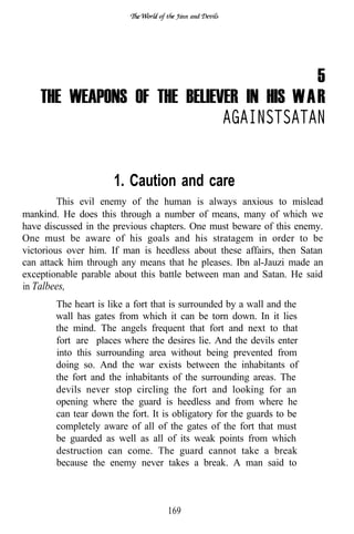 and




                                           5
    THE WEAPONS OF THE BELIEVER IN HIS W A R
                             AGAINSTSATAN


                     1. Caution and care
         This evil enemy of the human is always anxious to mislead
mankind. He does this through a number of means, many of which we
have discussed in the previous chapters. One must beware of this enemy.
One must be aware of his goals and his stratagem in order to be
victorious over him. If man is heedless about these affairs, then Satan
can attack him through any means that he pleases. Ibn al-Jauzi made an
exceptionable parable about this battle between man and Satan. He said
in Talbees,
       The heart is like a fort that is surrounded by a wall and the
       wall has gates from which it can be torn down. In it lies
       the mind. The angels frequent that fort and next to that
       fort are places where the desires lie. And the devils enter
       into this surrounding area without being prevented from
       doing so. And the war exists between the inhabitants of
       the fort and the inhabitants of the surrounding areas. The
       devils never stop circling the fort and looking for an
       opening where the guard is heedless and from where he
       can tear down the fort. It is obligatory for the guards to be
       completely aware of all of the gates of the fort that must
       be guarded as well as all of its weak points from which
       destruction can come. The guard cannot take a break
       because the enemy never takes a break. A man said to



                                   169
 