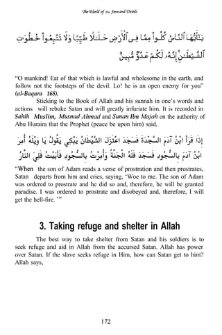 the




    mankind! Eat of that which is lawful and wholesome in the earth, and
follow not the footsteps of the devil. Lo! he is an open enemy for you”
(al-Baqara 168).
        Sticking to the Book of Allah and his sunnah in one’s words and
actions will rebuke Satan and will greatly infuriate him. It is recorded in
Sahih Muslim,                     and        Ibn        on the authority of
Abu Huraira that the Prophet (peace be upon him) said,




         the son of Adam reads a verse of prostration and then prostrates,
Satan departs from him and cries, saying, ‘Woe to me. The son of Adam
was ordered to prostrate and he did so and, therefore, he will be granted
paradise. I was ordered to prostrate and disobeyed and, therefore, I will
get the hell-fire.



         3. Taking refuge and shelter in Allah
        The best way to take shelter from Satan and his soldiers is to
seek refuge and aid in Allah from the accursed Satan. Allah has power
over Satan. If the slave seeks refuge in Him, how can Satan get to him?
Allah says,
 