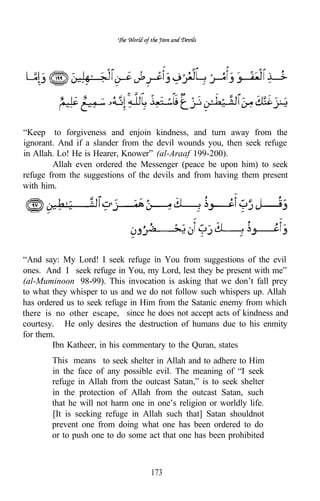 “Keep to forgiveness and enjoin kindness, and turn away from the
ignorant. And if a slander from the devil wounds you, then seek refuge
in Allah. Lo! He is Hearer, Knower” (al-Araaf 199-200).
        Allah even ordered the Messenger (peace be upon him) to seek
refuge from the suggestions of the devils and from having them present
with him.




“And say: My Lord! I seek refuge in You from suggestions of the evil
ones. And I seek refuge in You, my Lord, lest they be present with me”
(al-Muminoon 98-99). This invocation is asking that we don’t fall prey
to what they whisper to us and we do not follow such whispers up. Allah
has ordered us to seek refuge in Him from the Satanic enemy from which
there is no other escape, since he does not accept acts of kindness and
courtesy. He only desires the destruction of humans due to his enmity
for them.
        Ibn Katheer, in his commentary to the Quran, states
       This means to seek shelter in Allah and to adhere to Him
       in the face of any possible evil. The meaning of “I seek
       refuge in Allah from the outcast Satan,” is to seek shelter
       in the protection of Allah from the outcast Satan, such
       that he will not harm one in one’s religion or worldly life.
       [It is seeking refuge in Allah such that] Satan shouldnot
       prevent one from doing what one has been ordered to do
       or to push one to do some act that one has been prohibited



                                  173
 