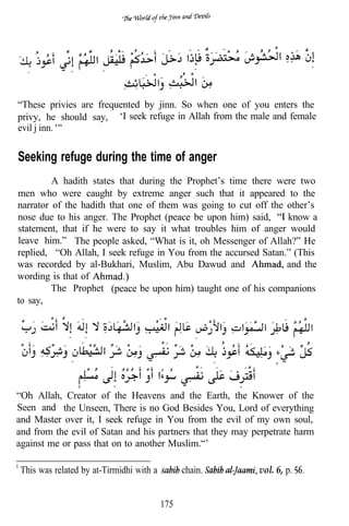 “These privies are frequented by jinn. So when one of you enters the
privy, he should say, ‘I seek refuge in Allah from the male and female
evil j inn.


Seeking refuge during the time of anger
         A hadith states that during the Prophet’s time there were two
men who were caught by extreme anger such that it appeared to the
narrator of the hadith that one of them was going to cut off the other’s
nose due to his anger. The Prophet (peace be upon him) said,     know a
statement, that if he were to say it what troubles him of anger would
leave him.” The people asked, “What is it, oh Messenger of Allah?” He
replied, “Oh Allah, I seek refuge in You from the accursed Satan.” (This
was recorded by al-Bukhari, Muslim, Abu Dawud and                and the
wording is that of
         The Prophet (peace be upon him) taught one of his companions
to say,




“Oh Allah, Creator of the Heavens and the Earth, the Knower of the
Seen and the Unseen, There is no God Besides You, Lord of everything
and Master over it, I seek refuge in You from the evil of my own soul,
and from the evil of Satan and his partners that they may perpetrate harm
against me or pass that on to another Muslim.“’

This was related by at-Tirmidhi with a         chain.      vol. 6, p.


                                         175
 
