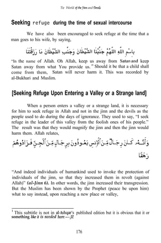 Tie ‘World          and



Seeking     refuge during the time of sexual intercourse

       We have also been encouraged to seek refuge at the time that a
man goes to his wife, by saying,



“In the name of Allah. Oh Allah, keep us away from             keep
Satan away from what You provide us. Should it be that a child shall
come from them, Satan will never harm it. This was recorded by
al-Bukhari and Muslim.


[Seeking Refuge Upon Entering a Valley or a Strange land]’
        When a person enters a valley or a strange land, it is necessary
for him to seek refuge in Allah and not in the jinn and the devils as the
people used to do during the days of ignorance. They used to say, “I seek
refuge in the leader of this valley from the foolish ones of his people.”
The result was that they would magnify the jinn and then the jinn would
harm them. Allah relates,



                                                                                 ..


“And indeed individuals of humankind used to invoke the protection of
individuals of the jinn, so that they increased them in revolt (against
Allah)” (al-Jinn 6). In other words, the jinn increased their transgression.
But the Muslim has been shown by the Prophet (peace be upon him)
what to say instead, upon reaching a new place or valley,



 This subtitle is not in                 published edition but it is obvious that it or
something       is needed


                                         176
 