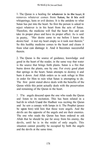 The Quran is a healing for whatever is in the             it
removes whatever comes from Satan, be it his evil
whisperings, lusts or evil desires. It is the antidote to what
Satan has put into the heart. So first the person is asked to
reject whatever is in his heart from the acts of Satan.
Therefore, the medicine will find the heart free and can
take its proper place and have its proper affect. As is said
in poetry, “Her desire came to me before I knew the
desire/And it met my heart empty so it took root therein.”
So this healthy medicine comes to the heart and cleans it
from what can damage it. And it becomes successful
therein.

2. The Quran is the source of guidance, knowledge and
good in the heart of the reader, in the same way that water
is the source that brings forth plants. Satan is a fire that
burns down the plants, one by one. For every good plant
that springs in the heart, Satan attempts to destroy it and
burn it down. And Allah orders us to seek refuge in Him
in order for Him to ruin what Satan is attempting to do.
The first point stated above deals with the benefits of the
Quran while this point actually deals with the preservation
and remaining of the Quran in the heart.

3 . ‘he angels descend upon the one who reads the Quran
and listen to its recitation. This has been related in a
had ith in which        ibn Hudhair was reciting the Quran
and he saw a canopy with lamps in it. The Prophet (peace
be         him) told him that those were angels. And the
devils are the opposite of the angels and are their enemies.
The one who reads the Quran has been ordered to ask
Allah that he should be put far away from his enemy, the
devils, until he is in the midst of only angels. This
situation cannot possibly be occupied by both the angels
and the devils at the same time.




                           178
 