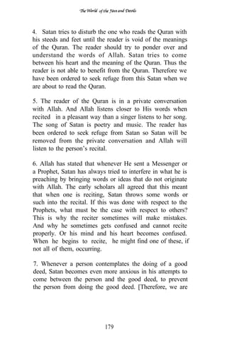 of




4. Satan tries to disturb the one who reads the Quran with
his steeds and feet until the reader is void of the meanings
of the Quran. The reader should try to ponder over and
understand the words of Allah. Satan tries to come
between his heart and the meaning of the Quran. Thus the
reader is not able to benefit from the Quran. Therefore we
have been ordered to seek refuge from this Satan when we
are about to read the Quran.

5. The reader of the Quran is in a private conversation
with Allah. And Allah listens closer to His words when
recited in a pleasant way than a singer listens to her song.
The song of Satan is poetry and music. The reader has
been ordered to seek refuge from Satan so Satan will be
removed from the private conversation and Allah will
listen to the person’s recital.

6. Allah has stated that whenever He sent a Messenger or
a Prophet, Satan has always tried to interfere in what he is
preaching by bringing words or ideas that do not originate
with Allah. The early scholars all agreed that this meant
that when one is reciting, Satan throws some words or
such into the recital. If this was done with respect to the
Prophets, what must be the case with respect to others?
This is why the reciter sometimes will make mistakes.
And why he sometimes gets confused and cannot recite
properly. Or his mind and his heart becomes confused.
When he begins to recite, he might find one of these, if
not all of them, occurring.

7. Whenever a person contemplates the doing of a good
deed, Satan becomes even more anxious in his attempts to
come between the person and the good deed, to prevent
the person from doing the good deed. [Therefore, we are




                              179
 