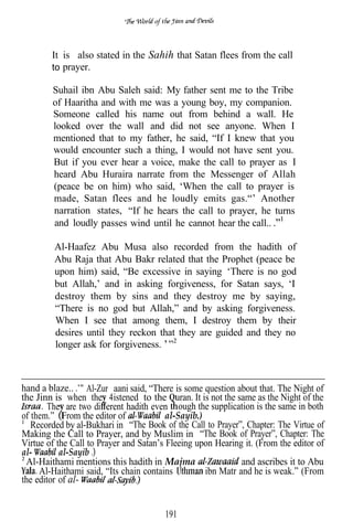 It is also stated in the Sahih that Satan flees from the call
        to prayer.

        Suhail ibn Abu Saleh said: My father sent me to the Tribe
        of Haaritha and with me was a young boy, my companion.
        Someone called his name out from behind a wall. He
        looked over the wall and did not see anyone. When I
        mentioned that to my father, he said, “If I knew that you
        would encounter such a thing, I would not have sent you.
        But if you ever hear a voice, make the call to prayer as I
        heard Abu Huraira narrate from the Messenger of Allah
        (peace be on him) who said, ‘When the call to prayer is
        made, Satan flees and he loudly emits gas.“’ Another
        narration states, “If he hears the call to prayer, he turns
        and loudly passes wind until he cannot hear the call..

         Al-Haafez Abu Musa also recorded from the hadith of
         Abu Raja that Abu Bakr related that the Prophet (peace be
         upon him) said, “Be excessive in saying ‘There is no god
         but Allah,’ and in asking forgiveness, for Satan says, ‘I
         destroy them by sins and they destroy me by saying,
         “There is no god but Allah,” and by asking forgiveness.
         When I see that among them, I destroy them by their
         desires until they reckon that they are guided and they no
         longer ask for forgiveness.



hand a blaze.. Al-Zur aani said, “There is some question about that. The Night of
the Jinn is when the 4istened to the uran. It is not the same as the Night of the
        The are two di erent hadith even ough the supplication is the same in both
of them.” From the editor of             al-Sayib.)
   Recorded by al-Bukhari in “The Book of the Call to Prayer”, Chapter: The Virtue of
Making the Call to Prayer, and by Muslim in “The Book of Prayer”, Chapter: The
Virtue of the Call to Prayer and Satan’s Fleeing upon Hearing it. (From the editor of
al-        al-Sayib
 Al-Haithami mentions this hadith in Majma                    and ascribes it to Abu
     Al-Haithami said, “Its chain contains          ibn Matr and he is weak.” (From
the editor of al-


                                        191
 