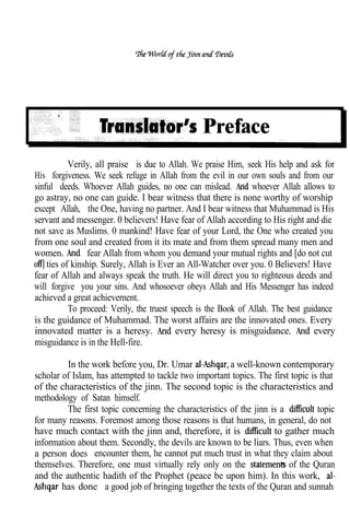 Preface
           Verily, all praise is due to Allah. We praise Him, seek His help and ask for
His forgiveness. We seek refuge in Allah from the evil in our own souls and from our
sinful deeds. Whoever Allah guides, no one can mislead.          whoever Allah allows to
go astray, no one can guide. I bear witness that there is none worthy of worship
except Allah, the One, having no partner. And I bear witness that Muhammad is His
servant and messenger. 0 believers! Have fear of Allah according to His right and die
not save as Muslims. 0 mankind! Have fear of your Lord, the One who created you
from one soul and created from it its mate and from them spread many men and
women.           fear Allah from whom you demand your mutual rights and [do not cut
    ties of kinship. Surely, Allah is Ever an All-Watcher over you. 0 Believers! Have
fear of Allah and always speak the truth. He will direct you to righteous deeds and
will forgive you your sins. And whosoever obeys Allah and His Messenger has indeed
achieved a great achievement.
           To proceed: Verily, the truest speech is the Book of Allah. The best guidance
is the guidance of Muhammad. The worst affairs are the innovated ones. Every
innovated matter is a heresy.              every heresy is misguidance.            every
misguidance is in the Hell-fire.

         In the work before you, Dr. Umar               a well-known contemporary
scholar of Islam, has attempted to tackle two important topics. The first topic is that
of the characteristics of the jinn. The second topic is the characteristics and
methodology of Satan himself.
         The first topic concerning the characteristics of the jinn is a          topic
for many reasons. Foremost among those reasons is that humans, in general, do not
have much contact with the jinn and, therefore, it is                to gather much
information about them. Secondly, the devils are known to be liars. Thus, even when
a person does encounter them, he cannot put much trust in what they claim about
themselves. Therefore, one must virtually rely only on the               of the Quran
and the authentic hadith of the Prophet (peace be upon him). In this work,
        has done a good job of bringing together the texts of the Quran and sunnah
 