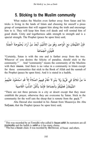 the    ad




          5. Sticking to the Muslim community
         What makes the Muslim even farther away from Satan and his
tricks is living in the lands of Islam and choosing for oneself a pious
group of companions that will support him along the truth and encourage
him to it. They will keep him from evil deeds and will remind him of
good deeds. Unity and togetherness adds strength to strength and is a
special strength. The Prophet (peace be upon him) said,




“Certainly, Satan is with the one and is farther away from the two.
Whoever of you desires the felicity of paradise, should stick to the
community.“’ And “community” means the community of the Muslims
with their imam. And there is no value in a community in Islam except
for those communities that stick to the Book of Allah and the sunnah of
the Prophet (peace be upon him). And it is stated in a hadith,

                                                                            . .

“There are not three persons in a city or desert except that they must
establish the prayer, otherwise they are overcome by Satan. Stick to the
community for the wolf eats the sheep that is remote from the
         Abu Dawud also recorded in his          from Muaawiya ibn Abu
          that the Prophet (peace be upon him) said,




 This was recorded by at-Tirmidhi who called it              Its narrators are all
           and the hadith is      as it has many chains.
 This has a basan chain. It was recorded by    Dawud, al-Nasaai and others.


                                       195
 