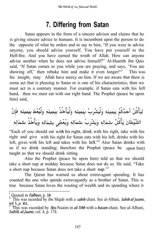 the




                     7. Differing from Satan
         Satan appears in the form of a sincere advisor and claims that he
is giving sincere advice to humans. It is incumbent upon the person to do
the opposite of what he orders and to say to him, “If you were to advise
anyone, you should advise yourself. You have put yourself in the
Hell-fire. And you have earned the wrath of Allah. How can anyone
advise another when he does not advise himself?” Al-Haarith ibn Qais
said, “If Satan comes to you while you are praying, and says, ‘You are
showing off,’ then rebuke him and make it even longer!“’ This was
his insight, may Allah have mercy on him. If we are aware that there is
some act that is pleasing to Satan or is one of his characteristics, then we
must act in a contrary manner. For example, if Satan eats with his
hand, then we must eat with our right hand. The Prophet (peace be upon
him) said,




      .   .                  .              .   .   .            .     .




“Each of you should eat         his      drink with his right, take with his
right and give with his right for Satan eats with his left, drinks with his
left, gives with his left and takes with his       Also Satan drinks with
us if we drink standing; therefore the Prophet (peace be upon him)
taught us that we should drink sitting.
         Also the Prophet (peace be upon him) told us that we should
take a short nap at midday because Satan does not do so. He said, “Take
a short nap because Satan does not take a short
         The Quran has warned us about extravagant spending. It has
counted the one who spends extravagantly as a brother of Satan. This is
true because Satan loves the wasting of wealth and its spending where it

 Quoted in          p.
  This was recorded by ibn Majah with a             chain. See al-Albani,
     p. 81.
  This was recorded by        Nuaim in              with a           chain. See al-Albani,
Sabih          vol. 4, p. 174.


                                      197
 