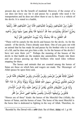 present day are for the benefit of mankind. However, if the owner of a
car does not have use for it and passes by a people who need it for
transportation and he does not allow them to use it, then it is a vehicle of
the devils. It is stated in a hadith,




“There will be camels for the devils and houses for the devils. As for the
camels of the devils, I have already seen them. One of you goes out with
an animal that he has made fat and passes by his brother who is in need
of a lift, and he does not give him a ride. As for the houses of the devils I
have not seen them yet.“’ Perhaps the meaning of the houses of the
devils in that hadith are the modern day automobiles. People ride them
and are always passing up their brothers who need rides without
stopping for them.
          The horses and animals that are counted among the horses of
Satan are those on which bets and wagers are made. The Messenger of
Allah (peace be upon him) said,




“Horses are of three” kinds: the horses of the Merciful One (Allah), the
horses of Satan, and the horses of man. The horse of the most Merciful is
the horse that is dedicated to fighting in the way of Allah. Therefore, its

 Recorded by Abu Dawud with a       chain. See al-Abani,     vol. 1, 148.


                                    199
 