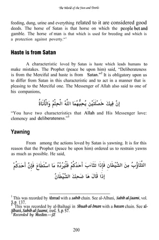 feeding, dung, urine and everything related to it are considered good
deeds. The horse of Satan is that horse on which the
gamble. The horse of man is that which is used for breeding and which is
a protection against poverty.“’




         A characteristic loved by Satan is haste which leads humans
make mistakes. The Prophet (peace be upon him) said, “Deliberateness
is from the Merciful and haste is from              It is obligatory upon us
to differ from Satan in this characteristic and to act in a manner that is
pleasing to the Merciful one. The Messenger of Allah also said to one of
his companions,

                         .
“You have two characteristics that                   and His Messenger love:
clemency and


Yawning
        From among the actions loved by Satan is yawning. It is for this
reason that the Prophet (peace be upon him) ordered us to restrain yawns
as much as possible. He said,




 This was recorded by        with a         chain. See al-Albani,            vol.
    137.
  This was recorded by al-Baihaqi in                     with a     chain. See
                     vol.
 Recorded by


                                      200
 