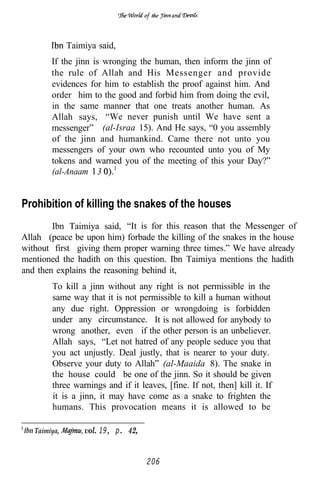 the




              Taimiya said,
        If the jinn is wronging the human, then inform the jinn of
        the rule of Allah and His Messenger and provide
        evidences for him to establish the proof against him. And
        order him to the good and forbid him from doing the evil,
        in the same manner that one treats another human. As
        Allah says, “We never punish until We have sent a
        messenger” (al-Israa 15). And He says, “0 you assembly
        of the jinn and humankind. Came there not unto you
        messengers of your own who recounted unto you of My
        tokens and warned you of the meeting of this your Day?”
        (al-Anaam 3


Prohibition of killing the snakes of the houses
        Ibn Taimiya said, “It is for this reason that the Messenger of
Allah (peace be upon him) forbade the killing of the snakes in the house
without first giving them proper warning three times.” We have already
mentioned the hadith on this question. Ibn Taimiya mentions the hadith
and then explains the reasoning behind it,
        To kill a jinn without any right is not permissible in the
        same way that it is not permissible to kill a human without
        any due right. Oppression or wrongdoing is forbidden
        under any circumstance. It is not allowed for anybody to
        wrong another, even if the other person is an unbeliever.
        Allah says, “Let not hatred of any people seduce you that
        you act unjustly. Deal justly, that is nearer to your duty.
        Observe your duty to Allah” (al-Maaida 8). The snake in
        the house could be one of the jinn. So it should be given
        three warnings and if it leaves, [fine. If not, then] kill it. If
        it is a jinn, it may have come as a snake to frighten the
        humans. This provocation means it is allowed to be

   Taimiya,       vol. 19, p. 42,


                                    206
 