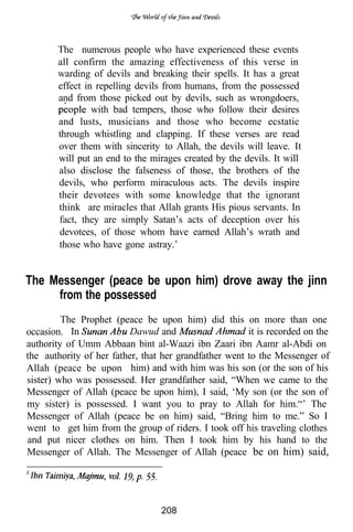 The numerous people who have experienced these events
       all confirm the amazing effectiveness of this verse in
       warding of devils and breaking their spells. It has a great
       effect in repelling devils from humans, from the possessed
       and from those picked out by devils, such as wrongdoers,
                with bad tempers, those who follow their desires
       and lusts, musicians and those who become ecstatic
       through whistling and clapping. If these verses are read
       over them with sincerity to Allah, the devils will leave. It
       will put an end to the mirages created by the devils. It will
       also disclose the falseness of those, the brothers of the
       devils, who perform miraculous acts. The devils inspire
       their devotees with some knowledge that the ignorant
       think are miracles that Allah grants His pious servants. In
       fact, they are simply Satan’s acts of deception over his
       devotees, of those whom have earned Allah’s wrath and
       those who have gone astray.’


The Messenger (peace be upon him) drove away the jinn
     from the possessed
         The Prophet (peace be upon him) did this on more than one
occasion. In              Dawud and                    it is recorded on the
authority of Umm Abbaan bint al-Waazi ibn Zaari ibn Aamr al-Abdi on
the authority of her father, that her grandfather went to the Messenger of
Allah (peace be upon him) and with him was his son (or the son of his
sister) who was possessed. Her grandfather said, “When we came to the
Messenger of Allah (peace be upon him), I said, ‘My son (or the son of
my sister) is possessed. I want you to pray to Allah for him.“’ The
Messenger of Allah (peace be on him) said, “Bring him to me.” So I
went to get him from the group of riders. I took off his traveling clothes
and put nicer clothes on him. Then I took him by his hand to the
Messenger of Allah. The Messenger of Allah (peace be on him) said,




                                 208
 