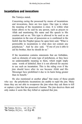 Ibn Taimiya stated,
        Concerning curing the possessed by means of incantations
        and invocations, there are two types: One type is where
        the meaning of the incantation is clear. It is within what
        Islam allows to be said by any person, such as prayers to
        Allah and mentioning His name and His speech to His
        creation and so on. This type is allowed to be used as an
        incantation in the case of possession as is confirmed in the
        Sahih that the Prophet (peace be upon him) said, “What is
        permissible in incantations is what does not contain any
        polytheism.” And he also said, “If one of you is able to
        aid his brother, then he should do so.”

       If the incantation contains statements that are forbidden,
       such as elements of some type of polytheism, or they have
       no understandable meaning to them, which might imply
       some words of disbelief, then it is not allowed for anyone
       to use such an incantation. This is the ruling even if the
       jinn should leave after its use because Allah and His
       Messenger have prohibited it due to its harm being greater
       than its benefit.’
        He also mentioned at another           that many of those people
who use the polytheistic incantations are unable to repel the jinn. Many
times they are not able to overpower the jinn when they ask them to kill
or capture a jinn that has possessed a human. The jinn deceives them and
only makes it seem like they killed or captured that jinn.




   Taimiya, Majmu, vol. 24, p. 277.
   Taimiya, Majmu, vol.       46.
 