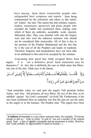 have among them those trustworthy people who
        safeguarded their scriptures and reports from being
        contaminated by the extremists and others as this nation
        (of Islam) has had. This nation has had scholars, experts,
        leaders, memorizers, preservers and pious people who
        recorded the hadith and scrutinized them, making clear
        which of them are authentic, acceptable, weak, rejected,
        fabricated, false. They were familiar with who the forgers
        were and who were the unknown narrators who should
        not be considered fully trustworthy. All of that is due to
        the position of the Prophet Muhammad and the fact that
        he is the seal of all the Prophets and leader of mankind.
        Therefore forgeries and interpolations have not been able
        to be attributed to him and to be accepted by the scholars.
         Concerning their proof that Allah excepted Iblees from the
angels,     it is   not a definitive proof. Such statements may be
disjunctive.* In fact, this is definitely the case as Allah states that Iblees
was one of the jinn. Allah says in the Quran,




“And remember when we said unto the angels: Fall prostrate before
Adam, and they fell prostrate, all save Iblees. He was of the Jinn, so he
rebelled against his Lord’s command” (al-Kahf 20). Furthermore, it has
also been confirmed from an authentic text that the jinn are not the same
as the angels or as the humans. The Prophet said, “The angels have been




            al-munqata is a case where someone states, for example, “Everyone
except so and so,” while in reality “so and so” was not a member of the original
group. Such a form of s       is acceptable and not uncommon in Arabic. However,
such would probably be o jectionable if stated in En@&----,


                                      16
 