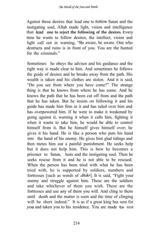 Against those desires that lead one to         Satan and the
instigating soul, Allah made light, vision and intelligence
that        one to reject the following of the desires.
time he wants to follow desires, the intellect, vision and
light call out in warning, “Be aware, be aware. One who
destructs and ruins is in front of you. You are the hunted
for the criminals.”

Sometimes he obeys the advisor and his guidance and the
right way is made clear to him. And sometimes he follows
the guide of desires and he breaks away from the path. His
wealth is taken and his clothes are stolen. And it is said,
“Do you see from where you have come?” The strange
thing is that he knows from where he has come. And he
knows the path that he has been cut off from and the path
that he has taken. But he insists on following it and his
guide has made him firm in it and has ruled over him and
has overpowered him. If he were to make it weakened by
going against it, warning it when it calls him, fighting it
when it wants to take him, he would be able to control
himself from it. But he himself gives himself over; he
gives it his hand. He is like a person who puts his hand
into the hand of his enemy. He gives him glad tidings and
then metes him out a painful punishment. He seeks help
but it does not help him. This is how he becomes a
prisoner to Satan, lusts and the instigating soul. Then he
seeks rescue from it and he is not able to be rescued.
When the person has been tried with what he has been
tried with, he is supported by soldiers, numbers and
fortresses [such as words of          It is said, “Fight your
enemy and struggle against him. These are the soldiers
and take whichever of them you wish. These are the
fortresses and use any of them you will. And cling to them
until death and the matter is soon and the time of clinging
will be short indeed.” It is as if a great king has sent for
     and taken you to his residence. You are made to rest


                          214
 