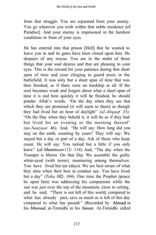from that struggle. You are separated from your enemy.
You go wherever you wish within that noble residence [of
Paradise]. And your enemy is imprisoned in the harshest
conditions in front of your eyes.

He has entered into that prison [Hell] that he wanted to
leave you in and its gates have been closed upon him. He
despairs of any rescue. You are in the midst of those
things that your soul desires and that are pleasing to your
eyes. This is the reward for your patience during that short
span of time and your clinging to guard posts in the
battlefield. It was only but a short span of time that was
then finished, as if there were no hardship at all. If the
soul becomes weak and forgets about what a short span of
time it is and how quickly it will be finished, he should
ponder Allah’s words, “On the day when they see that
which they are promised (it will seem to them) as though
they had lived but an hour of daylight” (al-Ahqaaf 35).
“On the Day when they behold it, it will be as if they had
but lived for an evening or the morning thereof’
(an-Naaziaat 46). And, “He will say: How long did you
stay on the earth, counting by years? They will say: We
stayed but a day or part of a day. Ask of those who keep
count. He will say: You tarried but a little if you only
knew”                         114) And, “The day when the
Trumpet is blown. On that Day We assemble the guilty
white-eyed (with terror), murmuring among themselves:
You have lived but ten (days). We are best aware of what
they utter when their best in conduct say: You have lived
but a day” (Taha         104). One time the Prophet (peace
be upon him) was addressing his companions while the
sun was just over the top of the mountain, close to setting,
and he said, “There is not left of this world, compared to
what has already past, save as much as is left of this day
compared to what has passed.” (Recorded by                in
his            at-Tirmidhi in his        Al-Tirmidhi called


                           215
 