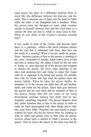 same prayer but there is a difference between them in
merit like the difference between the heavens and the
earth. That is because one of them sets his heart to Allah
while the other is not thoughtful and is heedless. When
the person turns his thoughts to some other creation
similar to himself, between him and His Lord there is a
curtain. He does not turn to Allah or come close to him.
What do you think of the Creator’s reaction towards
him?”

If one stands in front of the Creator and between them
there is a partition, which is the secret whispers, desires
and the soul that is infatuated with them, then how can
this really be a meeting? When a servant stands for prayer,
Satan becomes jealous of him as the person is standing in
the most honorable of settings. Satan comes close to him
and tries to seduce him. He makes it hard for the one who
is trying to pray and uses all of his devices and weapons
to distract the person. He never stops returning to the
slave and pestering him and trying to make him forget
what he is supposed to be doing and saying. He disturbs
him with his steeds and legs until the person takes the
prayer lightly. When he takes the prayer lightly, he
abandons it. If the servant can fight that off and disobey
Satan and stand for the prayer, Satan then gets between
the person and his own heart and he mentions to him in
the prayer things that did not come to his mind
beforehand, perhaps making him think that he has
forgotten something important. The person despairs from
that. Satan mentions that to him in the prayer in order to
make his heart preoccupied with other things and to take
him away from Allah. Therefore, the man stands in prayer
without his heart. He did not receive from his standing in
front of Allah and getting close to Him what the person
receives whose heart is attuned to Allah’s presence in the
prayer. Then he leaves the prayer in the same way that he
 