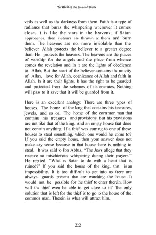the




veils as well as the darkness from them. Faith is a type of
radiance that burns the whispering whenever it comes
close. It is like the stars in the heavens; if Satan
approaches, then meteors are thrown at them and burn
them. The heavens are not more inviolable than the
believer. Allah protects the believer to a greater degree
than He protects the heavens. The heavens are the places
of worship for the angels and the place from whence
comes the revelation and in it are the lights of obedience
to Allah. But the heart of the believer contains the unicity
of Allah, love for Allah, cognizance of Allah and faith in
Allah. In it are their lights. It has the right to be guarded
and protected from the schemes of its enemies. Nothing
will pass to it save that it will be guarded from it.

Here is an excellent analogy: There are three types of
houses. The home of the king that contains his treasures,
jewels, and so on. The home of the corn mon man that
contains his treasures and provisions. But his provisions
are not like that of the king. And an empty house that does
not contain anything. If a thief was coming to one of these
houses to steal something, which one would he come to?
If you said the empty house, then your answer does not
make any sense because in that house there is nothing to
 steal. It was said to Ibn Abbas, “The Jews allege that they
 receive no mischievous whispering during their prayers.”
 He replied, “What is Satan to do with a heart that is
 ruined?” If you said the house of the king, that is an
 impossibility. It is too difficult to get into as there are
 always guards present that are watching the house. It
 would not be possible for the thief to enter therein. How
 will the thief even be able to get close to it? The only
 solution that is left for the thief is to go to the house of the
 common man. Therein is what will attract him.




                              222
 