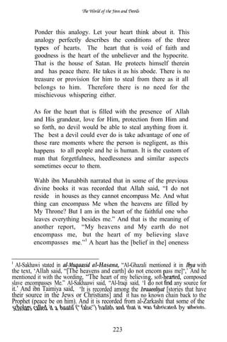 Ponder this analogy. Let your heart think about it. This
         analogy perfectly describes the conditions of the three
                 of hearts. The heart that is void of faith and
         goodness is the heart of the unbeliever and the hypocrite.
         That is the house of Satan. He protects himself therein
         and has peace there. He takes it as his abode. There is no
         treasure or provision for him to steal from there as it all
         belongs to him. Therefore there is no need for the
         mischievous whispering either.

         As for the heart that is filled with the presence of Allah
         and His grandeur, love for Him, protection from Him and
         so forth, no devil would be able to steal anything from it.
         The best a devil could ever do is take advantage of one of
         those rare moments where the person is negligent, as this
         happens to all people and he is human. It is the custom of
         man that forgetfulness, heedlessness and similar aspects
         sometimes occur to them.

         Wahb ibn Munabbih narrated that in some of the previous
         divine books it was recorded that Allah said, “I do not
         reside in houses as they cannot encompass Me. And what
         thing can encompass Me when the heavens are filled by
         My Throne? But I am in the heart of the faithful one who
         leaves everything besides me.” And that is the meaning of
         another report, “My heavens and My earth do not
         encompass me, but the heart of my believing slave
         encompasses          A heart has the [belief in the] oneness


  Al-Sakhawi stated in           al-Hasana, “Al-Ghazali mentioned it in     with
the text, ‘Allah said, “[The heavens and earth] do not encom ass me]“,’ And he
mentioned it with the wording, “The heart of my believin , soft-        composed
slave encompasses Me.” Al-Sakhaawi said, “Al-Iraqi said, ‘I o not any source for
it.’ And ibn Taimiya said, ‘It is recorded among the            [stories that have
their source in the Jews or Christians] and it has no known chain back to the
Prophet (peace be on him). And it is recorded from al-Zarkashi that some of the
                                                                      by


                                          223
 