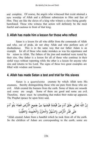 and complete. Of course, the angels who witnessed that event attained a
new worship of Allah and a different submission to Him and fear of
Him. They are like the slaves of a king who witness a slave being greatly
humiliated. Those who witness that action will definitely be the most
fearful and cautious in front of that king.


3. Allah has made him a lesson for those who reflect
         Satan is a lesson for all who differ from the commands of Allah
and who, out of pride, do not obey Allah and who perform acts of
disobedience. This is in the same way that our father Adam is an
example for all of those who make mistakes as was his repentance and
his return to Allah. The fathers of the jinn and mankind were tested by
their sins. One father is a lesson for all of those who continue in their
sinful ways without repenting while the other is a lesson for anyone who
sins and returns to his Lord. The signs of these two great examples are
filled with wisdom and lessons.


4. Allah has made Satan a test and trial for His slaves
         Satan is a quarrelsome creature by which Allah tests His
creatures, thereby distinguishing those who are pure from those who are
evil. Allah created the humans from the earth. Some of them are smooth
and some are rough. Some of them are good and some are evil.
Therefore, there must be something that makes their make-up apparent.
The Prophet (peace be upon him) said,




“Allah created Adam from a handful which he took from all of the earth.
So the children of Adam are corresponding to the earth, some are




                                  226
 