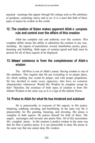 attached meanings that appear through His rulings such as His attributes
of goodness, sustaining, mercy and so on. It is a must that both of these
types of names be evident in this world.


12. The creation of Satan makes apparent Allah’s complete
      rule and control over the affairs of this creation
        Allah has complete rule and authority over this creation. His
complete ability means His ability to administer the creation in any way,
including the aspects of punishment, reward, humiliation, justice, grace,
honoring and belittling. Both types of creation (good and bad) must be
present for all of these aspects to be displayed.


13.         existence is from the completeness of Allah’s
        wisdom
         The All-Wise is one of Allah’s names. Having wisdom is one of
His attributes. This requires that He put everything in its proper place,
for which nothing else would be proper, and with proper proportions.
He has decided to make exact opposites, that have no common
characteristics whatsoever. Would His Wisdom be complete except by
that? Therefore, the existence of both types of creation is from His
Infinite Wisdom in the same way as it is a sign of His Infinite Power.


14. Praise to Allah for what He has hindered and subdued
         He is praiseworthy in everyone of His aspects, in His justice,
hindering, subduing, elevating, and humiliating. In the same way He is
praiseworthy for His granting, honoring, and elevating. His praise is
complete in both aspects. He praises himself for both of those. The
angels, messengers and servants also praise Him. All of this necessitates
His complete praise. In His creation is perfect wisdom in the same way
that for Him is perfect praise. It is not permissible to deny His praise in
the same way that one cannot deny His wisdom.


                                  230
 