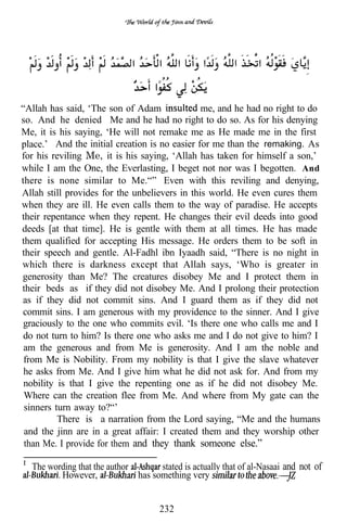 “Allah has said, ‘The son of Adam              me, and he had no right to do
so. And he denied Me and he had no right to do so. As for his denying
Me, it is his saying, ‘He will not remake me as He made me in the first
place.’ And the initial creation is no easier for me than the remaking. As
for his reviling Me, it is his saying, ‘Allah has taken for himself a son,’
while I am the One, the Everlasting, I beget not nor was I begotten. And
there is none similar to Me.“” Even with this reviling and denying,
Allah still provides for the unbelievers in this world. He even cures them
when they are ill. He even calls them to the way of paradise. He accepts
their repentance when they repent. He changes their evil deeds into good
deeds [at that time]. He is gentle with them at all times. He has made
them qualified for accepting His message. He orders them to be soft in
their speech and gentle. Al-Fadhl ibn Iyaadh said, “There is no night in
which there is darkness except that Allah says, ‘Who is greater in
generosity than Me? The creatures disobey Me and I protect them in
their beds as if they did not disobey Me. And I prolong their protection
as if they did not commit sins. And I guard them as if they did not
commit sins. I am generous with my providence to the sinner. And I give
 graciously to the one who commits evil. ‘Is there one who calls me and I
 do not turn to him? Is there one who asks me and I do not give to him? I
 am the generous and from Me is generosity. And I am the noble and
 from Me is Nobility. From my nobility is that I give the slave whatever
 he asks from Me. And I give him what he did not ask for. And from my
 nobility is that I give the repenting one as if he did not disobey Me.
 Where can the creation flee from Me. And where from My gate can the
 sinners turn away to?“’
          There is a narration from the Lord saying, “Me and the humans
 and the jinn are in a great affair: I created them and they worship other
 than Me. I provide for them and they thank someone else.”

  The wording that the author       stated is actually that of al-Nasaai and not of
         However,             has something very


                                     232
 