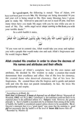a             the following is stated: “Son of Adam,
                      towards Me. My blessings are being descended   you
and your evil is being raised to Me. How many blessings have I given
you to make Me beloved to you and I am not in need               And how
many times have you made Me angry with you by sins while you are in
need of Me. The noble angel never stops coming Me
your terrible deeds.“’
         In a sahih hadith it states,




“If you were not to commit sins, Allah would take you away and replace
you with a people that would make sins and seek Allah’s forgiveness and
He would forgive


Allah created His creation in order to show the decrees of
       His names and attributes and their effects
         Because of Allah’s complete love for His own names and
attributes, He decided by His wisdom to make a creation that would
demonstrate their excellence and effect. Out of His love for clemency,
He created those who deserved clemency. Out of his love for
forgiveness, He created those who He forgives and is gentle and patient
with and who He does not punish immediately. In fact, He loves His
guardianship and respite.

 According to al-Hindi, thi
            al-Ummaal                al-Aqwaal wa al-Afaal (Beirut: Muasassah
Risaalah,        vol. p.             Unfortunate1 , this translator could not find it in its
expected place in the published edition of a                work. However, the general
principle is that if a hadith is recorded only by al-Dailami from among all the works
of hadith, the hadith is considered suspect unless shown to be acceptable.               al-
Qayyim’s statement that it is a “good report” may mean that the meaning is good
    not necessarily that the hadith is of the level of                knows best.-JZ
 Recorded by Muslim.-JZ


                                            233
 