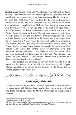 Prophet (peace be upon him) told Abu Huraira,         not bring me bones
or dung.” Abu Huraira asked the Prophet (peace be upon him) why he
specifically mentioned not to bring those two items. The Prophet (peace
be upon him) told him, “They are food for the jinn. A delegation of
Naseeb came to me, and what nice jinn they are, and asked me about
their provisions. I supplicated to Allah for them that they would never
pass by dung or bones except that they would find meat upon them.”
And it is recorded in          at-Tirmidhi, with a sahih chain, that the
Prophet (peace be upon him) said, “Do not clean yourselves with dung
or with bones for they are food for your brothers among the           And
in Sahih Muslim it is recorded from Ibn Masud that a messenger from
the jinn came to the Prophet (peace be upon him) and he went with them.
The Prophet (peace be upon him) read to them some              verses. The
Prophet (peace be upon him) showed the people the remains of their
 embers. They asked the Prophet (peace be upon him) about their
 provisions and he told them, “Every bone on which the name of Allah
 has been mentioned will have meat on it for you. And the dung are
 fodder for your animals.” Then he said, “Do not clean yourselves with
 them as they are food for your brothers.“*
         The Prophet also informed us that the devils eat with their left
 hands and he ordered us to be different from them in this respect.
 Muslim recorded in his Sahih, on the authority of Ibn Umar, that the
 Prophet (peace be upon him) said,




“If one of you eats, he should eat with his right hand. And if he drinks,
he should drink with his right hand. Verily, Satan eats with his left hand
and drinks with his left hand.” In                  the following hadith is
recorded,


                vol. 2, 154.
                           l



  If we are prohibited rom spoiling the food of the ‘inn, it is must definitely also be
the case that we are prohibited from spoiling the


                                         18
 
