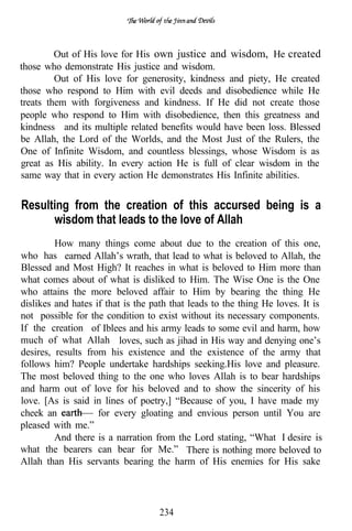Out of His love for His own justice and wisdom, He created
those who demonstrate His justice and wisdom.
         Out of His love for generosity, kindness and piety, He created
those who respond to Him with evil deeds and disobedience while He
treats them with forgiveness and kindness. If He did not create those
people who respond to Him with disobedience, then this greatness and
kindness and its multiple related benefits would have been loss. Blessed
be Allah, the Lord of the Worlds, and the Most Just of the Rulers, the
One of Infinite Wisdom, and countless blessings, whose Wisdom is as
great as His ability. In every action He is full of clear wisdom in the
same way that in every action He demonstrates His Infinite abilities.


Resulting from the creation of this accursed being is a
      wisdom that leads to the love of Allah
         How many things come about due to the creation of this one,
who has earned Allah’s wrath, that lead to what is beloved to Allah, the
Blessed and Most High? It reaches in what is beloved to Him more than
what comes about of what is disliked to Him. The Wise One is the One
who attains the more beloved affair to Him by bearing the thing He
dislikes and hates if that is the path that leads to the thing He loves. It is
not possible for the condition to exist without its necessary components.
If the creation of Iblees and his army leads to some evil and harm, how
much of what Allah loves, such as jihad in His way and denying one’s
desires, results from his existence and the existence of the army that
follows him? People undertake hardships seeking.His love and pleasure.
The most beloved thing to the one who loves Allah is to bear hardships
and harm out of love for his beloved and to show the sincerity of his
love. [As is said in lines of poetry,] “Because of you, I have made my
cheek an            for every gloating and envious person until You are
pleased with me.”
         And there is a narration from the Lord stating, “What I desire is
what the bearers can bear for Me.” There is nothing more beloved to
Allah than His servants bearing the harm of His enemies for His sake




                                    234
 
