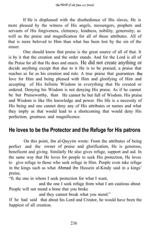 and




         If He is displeased with the disobedience of His slaves, He is
more pleased by the witness of His angels, messengers, prophets and
servants of His forgiveness, clemency, kindness, nobility, generosity; as
well as the praise and magnification for all of those attributes. All of
that is more beloved to Him than what has been lost by the sin of the
sinner.
         One should know that praise is the great source of all of that. It
is by it that the creation and the order stands. And for the Lord is all of
the Praise for all that He does and enacts. He did not create anything or
decide anything except that due to it He is to be praised, a praise that
reaches as far as his creation and rule. A true praise that guarantees
love for Him and being pleased with Him and glorifying of Him and
accepting of His Infinite Wisdom in everything that He created or
ordered. Denying his Wisdom is not denying His praise. As if he cannot
be but Praiseworthy, than He cannot be but full of Wisdom. His praise
and Wisdom is like His knowledge and power. His life is a necessity of
His being and one cannot deny any of His attributes or names and what
they imply as that would lead to a shortcoming that would deny His
perfection, greatness and magnificence.


He loves to be the Protector and the Refuge for His patrons
         On this point, ibn al-Qayyim wrote: From the attributes of being
perfect and the owner of praise and glorification, He is generous,
beneficent and giving. Similarly He also gives refuge, support and aid. In
the same way that He loves for people to seek His protection, He loves
to give refuge to those who seek refuge in Him. People even take refuge
in the kings such as what           ibn Hussein al-Kindy said in a kings’
praise,
“0, the one in whom I seek protection for what I want,
                 and the one I seek refuge from what I am cautious about
People will not mend a bone that you broke
                 and they cannot break what you mend.”
If he had said that about his Lord and Creator, he would have been the
happiest of all creation.



                                  236
 