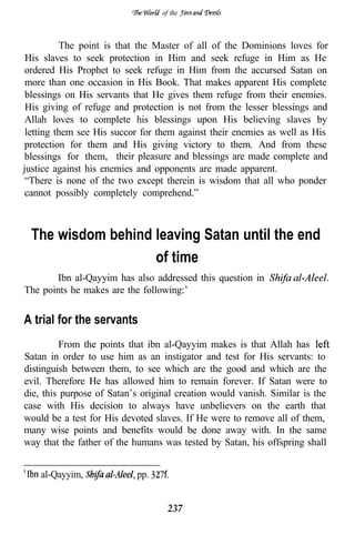 of the



          The point is that the Master of all of the Dominions loves for
 His slaves to seek protection in Him and seek refuge in Him as He
ordered His Prophet to seek refuge in Him from the accursed Satan on
 more than one occasion in His Book. That makes apparent His complete
 blessings on His servants that He gives them refuge from their enemies.
 His giving of refuge and protection is not from the lesser blessings and
Allah loves to complete his blessings upon His believing slaves by
 letting them see His succor for them against their enemies as well as His
protection for them and His giving victory to them. And from these
blessings for them, their pleasure and blessings are made complete and
justice against his enemies and opponents are made apparent.
“There is none of the two except therein is wisdom that all who ponder
cannot possibly completely comprehend.”



 The wisdom behind leaving Satan until the end
                   of time
       Ibn al-Qayyim has also addressed this question in
The points he makes are the following:’


A trial for the servants
         From the points that ibn al-Qayyim makes is that Allah has
Satan in order to use him as an instigator and test for His servants: to
distinguish between them, to see which are the good and which are the
evil. Therefore He has allowed him to remain forever. If Satan were to
die, this purpose of Satan’s original creation would vanish. Similar is the
case with His decision to always have unbelievers on the earth that
would be a test for His devoted slaves. If He were to remove all of them,
many wise points and benefits would be done away with. In the same
way that the father of the humans was tested by Satan, his offspring shall


    al-Qayyim,              pp.


                                    237
 
