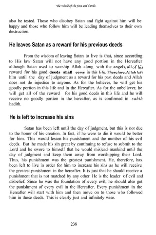 also be tested. Those who disobey Satan and fight against him will be
happy and those who follow him will be leading themselves to their own
destruction.


He leaves Satan as a reward for his previous deeds
        From the wisdom of leaving Satan to live is that, since according
to His law Satan will not have any good portion in the Hereafter
although Satan used to worship Allah along with the
reward      his good deeds shall come in this
him until the day of judgment as a reward for his past deeds and Allah
does not do injustice to anyone. As for the believer, he will get his
goodly portion in this life and in the Hereafter. As for the unbeliever, he
will get all of the reward for his good deeds in this life and he will
receive no goodly portion in the hereafter, as is confirmed in sahih
hadith.


He is left to increase his sins
         Satan has been      until the day of judgment, but this is not due
to the honor of his creation. In fact, if he were to die it would be better
for him. This would lessen his punishment and the number of his evil
deeds. But he made his sin great by continuing to refuse to submit to the
Lord and he swore to himself that he would mislead mankind until the
day of judgment and keep them away from worshipping their Lord.
Thus, his punishment was the greatest punishment. He, therefore, has
been left to live in order for him to increase his sins as he will receive
the greatest punishment in the hereafter. It is just that he should receive a
punishment that is not matched by any other. He is the leader of evil and
disbelief. Since he was the foundation of every evil, he should also get
the punishment of every evil in the Hereafter. Every punishment in the
Hereafter will start with him and then move on to those who followed
him in those deeds. This is clearly just and infinitely wise.




                                   238
 