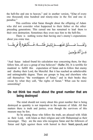 the hell-fire and one to heaven,” and in another version,        of every
one thousand] nine hundred and ninety-nine in the fire and one in
paradise.”
         This confirms what Satan thought about the offspring of Adam
who did not consider what happened to their father or the other
preceding generations. This cursed one has remained to lead them t o
their own destruction. Sometimes they even race him to the hell-fire.
         There is nothing worse than having one’s enemy’s expectations
about you come true.




“And Satan indeed found his calculation true concerning them, for they
follow him, all save a group of true believers” (Saba 20). It is terrible for
mankind to fulfill this expectation of Satan and to follow that enemy
and disobey their Lord, the Merciful. But it has reached an unbelievable
and unimaginable degree. There are groups in Iraq and elsewhere who
call themselves “the worshippers of Satan,” and in their books they
swear by what they call, “the rights of Satan.” What can be more
astonishing?


Do not think too much about the great number that are
     being destroyed
        The mind should not worry about this great number that is being
destroyed as quantity is not important in the measure of Allah. All that
matters there is truth and justice, even though the survivors of this
measure may be few.
        So be among those who follow the truth, are pleased with Allah
as their Lord, with Islam as their religion and with Muhammad as their
messenger. They are the ones who recognize Satan and the followers of
Satan and fight against them with hatred in their


                                   242
 