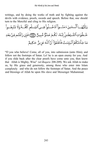 writings, and by doing the works of truth and by fighting against the
devils with evidence, proofs, swords and speech. Before that, one should
turn to the Merciful and cling to His religion.
                                                  . I   .

                                                            . .




    you who believe! Come, all of you, into submission (unto Him); and
follow not the footsteps of Satan. Lo! he is an open enemy for you. And
if you slide back after the clear proofs have come unto you, then know
that Allah is Mighty, Wise” (al-Baqara 208-209). We ask Allah to make
us, by His grace and generosity, among those who enter into Islam
completely and who do not follow the footsteps of Satan. And the peace
and blessings of Allah be upon His slave and Messenger Muhammad.




                                  243
 