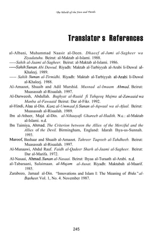Translator’s References
al-Albani, Muhammad Naasir al-Deen. Dhaeef                          al-Sagheer wa
         Ziyadatuhu. Beirut: al-Maktab al-Islami. 1988.
-----Sahih al-Jaami al-Sagheer. Beirut: al-Maktab al-Islami. 1986.
                   Abi Dawud. Riyadh: Maktab al-Tarbiyyah al-Arabi li-Duwal
         Khaleej. 1989.
----- Sahih          al-Tirmidhi. Riyadh: Maktab al-Tarbiyyah              li-Duwal
         al-Khaleej. 1988.
Al-Amaoot, Shuaib and Adil Murshid. Musnad al-Imaam                          Beirut:
         Muasassah al-Risaalah. 1997.
Al-Darweesh, Abdullah. Bughyat al-Raaid            Tahqeeq Majma
         Manba al-Fawaaid Beirut: Dar al-Fikr. 1992.
                al-Din.                             al-Aqwaal wa al-Afaal. Beirut:
         Muasassah al-Risaalah. 1989.
Ibn al-Atheer, Majd al-Din. al-Nihaayafi                 al-Hadith.       al-Maktab
         al-Islami. n.d.
Ibn Taimiya,             The Criterion between the Allies of the Merciful and the
         Allies of the Devil. Birmingham, England: Idarah Ihya-us-Sunnah.
          1993.
         Bashaar and Shuaib al-Amaoot. Tahreer Taqreeb al-Tahdheeb. Beirut:
          Muasassah al-Risaalah. 1997.
Al-Munaawi, Abdul Rauf. Faidh al-Qadeer Sharh al-Jaami al-Sagheer. Beirut:
          Dar al-Marifa. 1972.
Al-Nasaai,                   al-Nasaai. Beirut: Ihyaa al-Turaath al-Arabi.
al-Tabaraani, Sulaimaan.                  al-Ausat. Riyadh: Maktabah al-Maarif.
          1985.
Zarabozo, Jamaal al-Din. “Innovations and Islam I: The Meaning of
                    Vol. 1, No. 4. November 1987.




                                        245
 