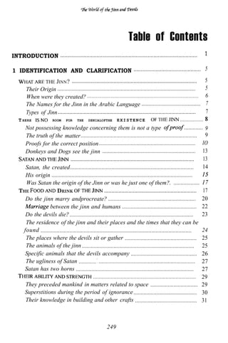 Table of Contents
INTRODUCTION . . . . . . . . . . . . . . . . . . . . . . . . . . . . . . . . . . . . . . . . . . . . . . . . . . . . . . . . . . . . . . . . . . . . . . . . . . . . . . . . . . . . . . . . . . . . . .   1

1 IDENTIFICATION AND CLARIFICATION . . . . . . . . . . . . . . . . . . . . . . . . . . . . . . . . . . . . . . . . . . . . . . 5
                           JINN ? ....................................................................................... 5
           Their Origin ................................................................................................           5
           When were they created?                                                                                                 6
                                                                                 .............................................................................




           The Names for the Jinn in the Arabic Language ......................................... 7
           Types of Jinn ................................................................................................          7
       T HERE           ROOM FOR THE DENIALOFTHE E X I S T E N C E                                                ................
           Not possessing knowledge concerning them is not a type                                                    ............. 9
           The truth of the matter          ................................................................................. 9
           Proofs for the correct position ................................................................... IO
           Donkeys and Dogs see the jinn ................................................................. 13
                                     ...................................................................................... 13
           Satan, the created...................................................................................... 14
           His origin ..................................................................................................
           Was Satan the origin of the Jinn or was he just one of them?. ..................
       THE                 DRINK                             ................................................................ 17
           Do the jinn marry andprocreate? ............................................................. 20
                      between the jinn and humans .................................................... 22
           Do the devils die? ...................................................................................... 23
                                  .
           The residence of the jinn and their places and the times that they can be
          found .........................................................................................................        24
           The places where the devils sit or gather .................................................. 25
           The animals of the jinn .............................................................................. 25
           Specific animals that the devils accompany .............................................. 26
           The ugliness of Satan ............ . ................................................................... 27
          Satan has two horns .................................................................................. 27
                                                     ....................................................................... 29
           They preceded mankind in matters related to space ................................. 29
          Superstitions during the period of ignorance ............................................ 30
           Their knowledge in building and other crafts ........................................... 31



                                                                                                      249
 
