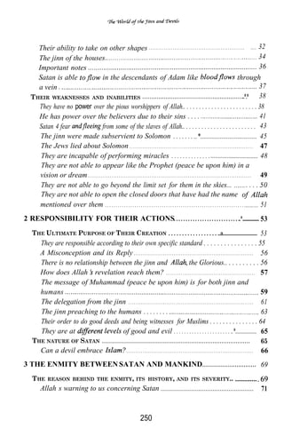 Their ability to take on other shapes . . . . . . . . . . . . . . . . . . . . . . . . . . . . . . . . . . . . . . . . . . . . . . . . . . . .                                                        32
      The jinn of the  houses                                                                                                                                                                              34
      Important notes                                                                                                                                                                                      36
      Satan is able                    in the descendants of Adam like                                                                                                                     through
      a vein .                                                                                                                                                                                             37
   T HEIR WEAKNESSES AND INABILITIES . . . . . . . . . . . . . . . . . . . . . . . . . . . . . . . . . . . . . . . . . . . . . . . . . . . . . . . ...*.*                                                  38
      They have no power over the pious worshippers of Allah.. . . . . . . . . . . . . . . . . . . . . . . . 38
      He has power over the believers due to their sins . . . .                                                                                                                                            41
      Satan 4 fear                     from some of the slaves of Allah.. . . . . . . . . . . . . . . . . . . . . . . . 43
       The jinn were made subservient to Solomon . . . . . . . ..*................................... 45
       The Jews lied about Solomon . . . . . . . . . . . . . . . . . . . . . . . . . . . . . . . . . . . . . . . . . . . . . . . . . . . . . . . . . . . . . . . . . . . . 47
       They are incapable of performing miracles . . . . . . . . . . . . . .                                                                                                                                48
       They are not able to appear like the Prophet (peace be upon him) in a
       vision or dream . . . . . . . . . . . . . . . . . . . . . . . . . . . . . . . . . . . . . . . . . . . . . . . . . . . . . . . . . . . . . . . . . . . . . . . . . . . . . . . . . . . . . . . . . . 49
       They are not able to go beyond the limit set for them in the skies...                                                                                                                         ....
       They are not able to open the closed doors that have had the name
       mentioned over them . . . . . . . . . . . . . . . . . . . . . . . . . . . . . . . . . . . . . . . . . . . . . . . . . . . . . . . . . . . . . . . . . . . .                                          51
2 RESPONSIBILITY FOR THEIR ACTIONS. . . . . . . . . . . . . . . . . . . . . . . . . . . ..*............... 53
    THE ULTIMATE PURPOSE OF THEIR CREATION . . . . . . . . . . . . . . . . . . ..a........................... 53
           They are responsible according to their own specific standard . . . . . . . . . . . . . . . . 55
           A Misconception and its Reply . . . . . . . . . . . . . . . . . . . . . . . . . . . . . . . . . . . . . . . . . . . . . . . . . . . . . . . . . . . . . . . . . . 56
           There is no relationship between the jinn and                                                  the Glorious.. . . . . . . . . . 56
           How does Allah revelation reach them? . . . . . . . . . . . . . . . . . . . . . . . . . . . . . . . . . . . . . . . . . . . . . . . . . 57
           The message of Muhammad (peace be upon him) is for both jinn and
           humans                                                                                                                                                                 59
           The delegation from the jinn . . . . . . . . . . . . . . . . . . . . . . . . . . . . . . . . . . . . . . . . . . . . . . . . . . . . . . . . . . . . . . . . . . . . . 61
           The jinn preaching to the humans . . . . . . . .                                                                                                                       63
           Their order to do good deeds and being witnesses for Muslims . . . . . . . . . . . . . . . 64
           They are at                   of good and evil . . . . . . . . . . . . . . . . . . . . . . ..*.................... 65
    THE NATURE OF SATAN . . . . . . . . . . . . . . . . . . . . . . . . . . . . . . . . . . . . . . . . . . . . . . . . . . . . . . . . . . . . . . . . . . . . . . . . . . . . . . . . . . .           65
           Can a devil embrace                                                    . ......................................................................                                              66
3 THE ENMITY BETWEEN SATAN AND MANKIND. . . . . . . . . . . . . . . . . . . . . . . . . . . . . . 69
    T HE         REASON BEHIND THE ENMITY, ITS HISTORY, AND ITS SEVERITY..                                                                                                        ............
           Allah’s warning to us concerning Satan .................................................... 71



                                                                                                 250
 