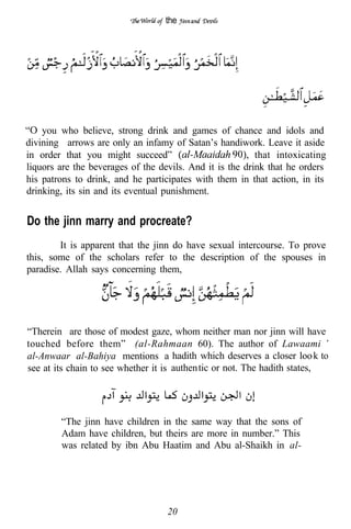 the




    you who believe, strong drink and games of chance and idols and
divining arrows are only an infamy of Satan’s handiwork. Leave it aside
in order that you might succeed”                          that intoxicating
liquors are the beverages of the devils. And it is the drink that he orders
his patrons to drink, and he participates with them in that action, in its
drinking, its sin and its eventual punishment.


Do the jinn marry and procreate?
        It is apparent that the jinn do have sexual intercourse. To prove
this, some of the scholars refer to the description of the spouses in
paradise. Allah says concerning them,




“Therein are those of modest gaze, whom neither man nor jinn will have
touched before them” (al-Rahmaan 60). The author of Lawaami
al-Anwaar al-Bahiya mentions a hadith which deserves a closer loo k to
see at its chain to see whether it is authen tic or not. The hadith states,




        “The jinn have children in the same way that the sons of
        Adam have children, but theirs are more in number.” This
        was related by ibn Abu Haatim and Abu al-Shaikh in al-




                                   20
 