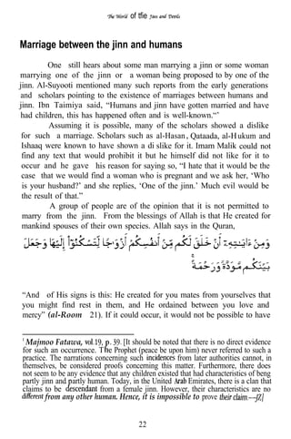 of tfie


Marriage between the jinn and humans
         One still hears about some man marrying a jinn or some woman
marrying one of the jinn or a woman being proposed to by one of the
jinn. Al-Suyooti mentioned many such reports from the early generations
and scholars pointing to the existence of marriages between humans and
jinn. Ibn Taimiya said, “Humans and jinn have gotten married and have
had children, this has happened often and is well-known.“’
         Assuming it is possible, many of the scholars showed a dislike
 for such a marriage. Scholars such as al-Hasan Qataada, al-H ukum and
 Ishaaq were known to have shown a di slike for it. Imam Malik could not
 find any text that would prohibit it but he himself did not like for it to
 occur and he gave his reason for saying so, “I hate that it would be the
 case that we would find a woman who is pregnant and we ask her, ‘Who
 is your husband?’ and she replies, ‘One of the jinn.’ Much evil would be
 the result of that.”
          A group of people are of the opinion that it is not permitted to
 marry from the jinn. From the blessings of Allah is that He created for
 mankind spouses of their own species. Allah says in the Quran,




“And of His signs is this: He created for you mates from yourselves that
you might find rest in them, and He ordained between you love and
mercy” (al-Room 21). If it could occur, it would not be possible to have


 Majmoo Fatawa,              . [It should be noted that there is no direct evidence
for such an occurrence. T e Prophet (peace be upon him) never referred to such a
practice. The narrations concerning such             from later authorities cannot, in
themselves, be considered proofs concerning this matter. Furthermore, there does
not seem to be any evidence that any children existed that had characteristics of beng
partly jinn and artly human. Today, in the United        Emirates, there is a clan that
claims to be              from a female jinn. However, their characteristics are no
         from any other human. Hence, it is impossible to prove


                                        22
 