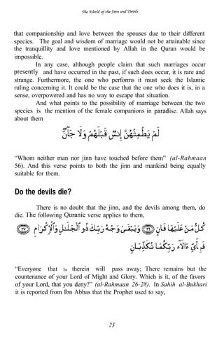 that companionship and love between the spouses due to their different
species. The goal and wisdom of marriage would not be attainable since
the tranquillity and love mentioned by Allah in the Quran would be
impossible.
        In any case, although people claim that such marriages occur
            and have occurred in the past, if such does occur, it is rare and
strange. Furthermore, the one who performs it must seek the Islamic
ruling concerning it. It could be the case that the one who does it is, in a
sense, overpowered and has no way to escape that situation.
         And what points to the possibility of marriage between the two
species is the mention of the female companions in           ise. Allah says
about them




“Whom neither man nor jinn have touched before them” (al-Rahmaan
56). And this verse points to both the jinn and mankind being equally
suitable for them.

Do the devils die?
        There is no doubt that the jinn, and the devils among them, do
die.    following          verse applies to them,




                                                             .


“Everyone that 1s therein will pass away; There remains but the
countenance of your Lord of Might and Glory. Which is it, of the favors
of your Lord, that you deny?” (al-Rahmaan 26-28). In Sahih al-Bukhari
it is reported from Ibn Abbas that the Prophet used to say,




                                      23
 