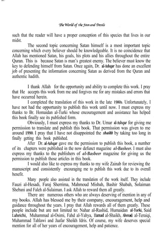 .

such that the reader will have a proper conception of this species that lives in our
midst.
         The second topic concerning Satan himself is a most important topic
concerning which every believer should be knowledgeable. It is no coincidence that
Allah has mentioned Satan, his goals, his plots and his allies throughout the entire
Quran. This is because Satan is man’s greatest enemy. The believer must know the
key to defending himself from Satan. Once again, Dr.           has done an excellent
job of presenting the information concerning Satan as derived from the Quran and
authentic hadith.

           I thank Allah for the opportunity and ability to complete this work. I pray
that He accepts this work from me and forgives me for any mistakes and errors that
have occurred herein.
           I completed the translation of this work in the late       Unfortunately, I
have not had the opportunity to publish this work until now. I must express my
thanks to Br. Homaidan al-Turki whose encouragement and assistance has helped
this book finally see its published form.
          Obviously, I must express my thanks to Dr. Umar                for giving me
permission to translate and publish this book. That permission was given to me
around          I pray that I have not disappointed the         by taking too long in
finally getting this book published.
          After Dr.            gave me the permission to publish this book, a number
of its chapters were published in the now defunct magazine al-Basheer. I must also
express my thanks to the publishers of al-Basbeer magazine for giving us the
permission to publish those articles in this book.
           I would also like to express my thanks to my wife Zainab for reviewing the
manuscript and consistently encouraging me to publish this work due to its overall
benefit.
          Many people also assisted in the translation of the work itself. They include
Fauzi al-Hesadi, Faraj Sherrima, Mahmoud Misbah, Bashir Shabah, Solaiman
Shebani and Faleh al-Sulaiman. I ask Allah to reward them all greatly.
           There are numerous others who are always deserving of mention in any of
my books. Allah has blessed me by their company, encouragement, help and
guidance throughout the years. I pray that Allah rewards all of them greatly. These
people include but are not limited to: Nahar al-Rashid, Humaidan                   Said
             Muhammad al-Osimi, Fahd al-Yahya,            al-Shaikh,         al-Teraiqi,
Muhammad Tahlawi and Jaafar Sheikh Idris. Of course, my wife deserves special
mention for all of her years of encouragement, help and patience.
 
