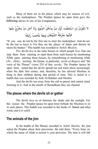 Many of them are in the places which may be sources of evil,
such as the marketplaces. The Prophet (peace be upon him) gave the
          advice to one of his Companions,




     you can, do not be the first one to enter the marketplace. And do not
be the last to leave it. For they are the places of Satan and therein he
raises his banner.” This hadith was recorded in Sahih Muslim.
         Th e dev live in the same houses in which people ve. One can
stop them from entering or repel them from such houses by mentioning
        upon entering those houses, by remembering or mentioning Allah
   r dhikr), reciting the Quran, in particular, surah al-Baqara and “the
verse of the Throne” (verse 255 of that surah). The Prophet (peace be
upon him) stated that the devils spread out and roam about increasingly
when the dark first comes, and, therefore, he has advised Muslims to
bring in their children during that period of time. This is stated in a
hadith that was recorded by both AI-Bukhari and Muslim.
         And the devils run away from the call to prayer and cannot stand
listening to it. And in the month of Ramadhaan they are chained.


The places where the devils sit or gather
        The devils love to sit between the shade and the sunlight. For
this reason the Prophet (peace be upon him) forbade the Muslims to sit
in such places. This hadith was recorded in the books of     and other
works and it is sahih.


The animals of the jinn
        In the hadith of Ibn Masud, recorded in Sahih Muslim, the jinn
asked the Prophet about their provisions. He told them, “Every bone on
which the name of Allah is recited is your provision. The time it will fall


                                    25
 