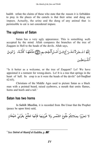 hadith refute the claims of those who state that the reason it is forbidden
to pray in the places of the camels is that their urine and dung are
impure. Actually, the urine and the dung of any animal that i s
permissible to eat is not considered impure.


The ugliness of Satan
        Satan has a very ugly appearance. This is something
accepted by the mind. Allah compares the branches of the tree of
Zuqqum in Hell to the heads of the devils. Allah says,




“Is it better as a welcome, or the tree of Zaqqum? Lo! We have
appointed it a torment for wrong-doers. Lo! It is a tree that springs in the
heart of hell. Its crop is as it were the heads of the devils”
62-65).
        Christians of the Middle Ages used to picture Satan as a black
man with a pointed beard, raised eyebrows, a mouth that emits flames,
horns and hoofs and a tail.’


Satan has two horns
        In Sahih Muslim, it is recorded from Ibn Umar that the Prophet
(peace be upon him) said,




 See                               357.


                                     21
 